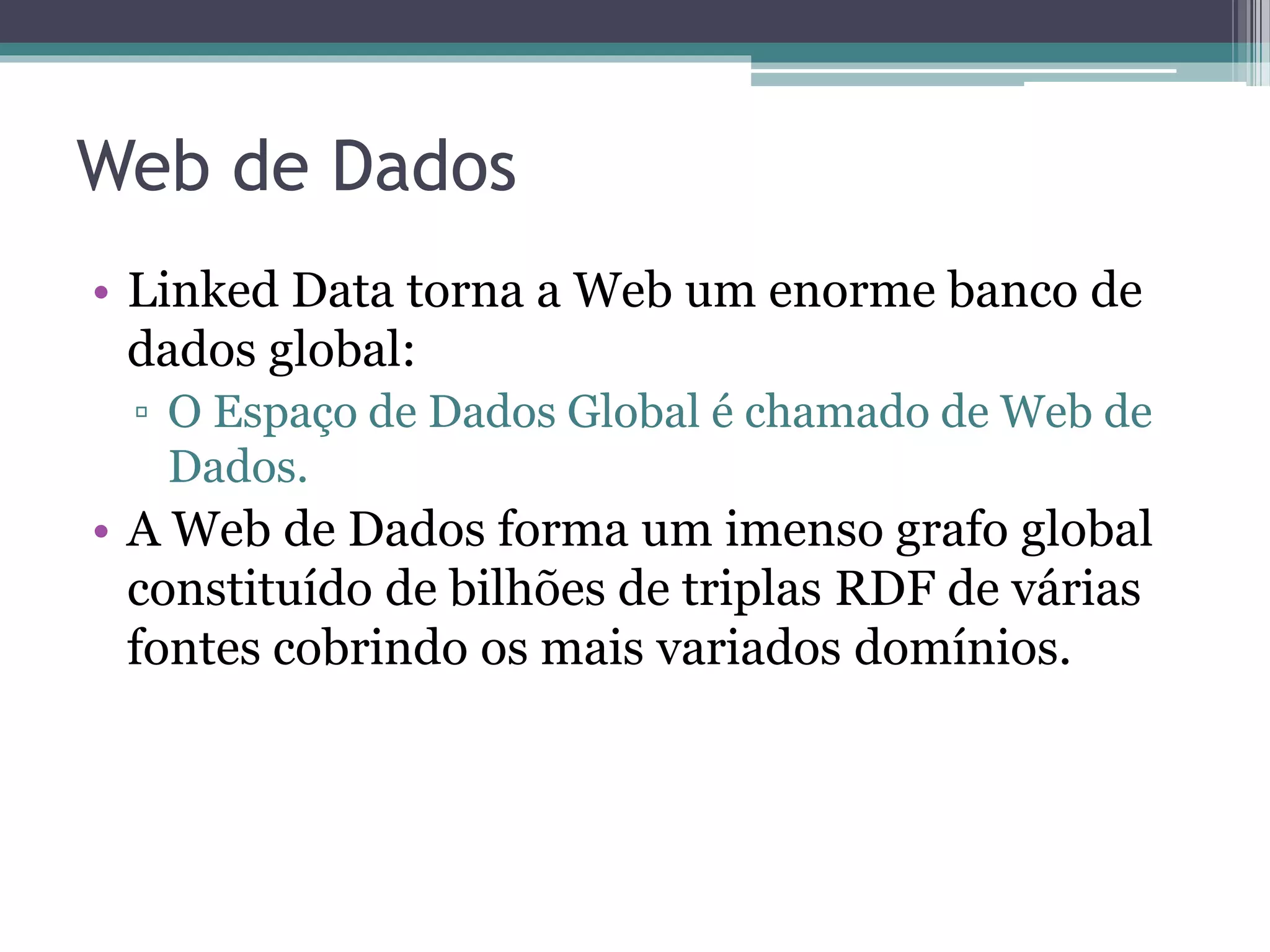 Web de Dados: características
• Genérica e pode conter qualquer tipo de dado;
• Qualquer pessoa pode publicar dados;
• Não há restrições para seleção de vocabulários;
• Dados são auto-descritos;
• Mecanismo padrão de acesso aos dados (HTTP) e
  modelo de dados padrão (RDF) simplificam o acesso aos
  dados;
• Aplicações que usam a Web de dados não se limitam a
  um conjunto fixo de fontes de dados, podendo inclusive
  descobrir novas fontes em tempo de execução.
 