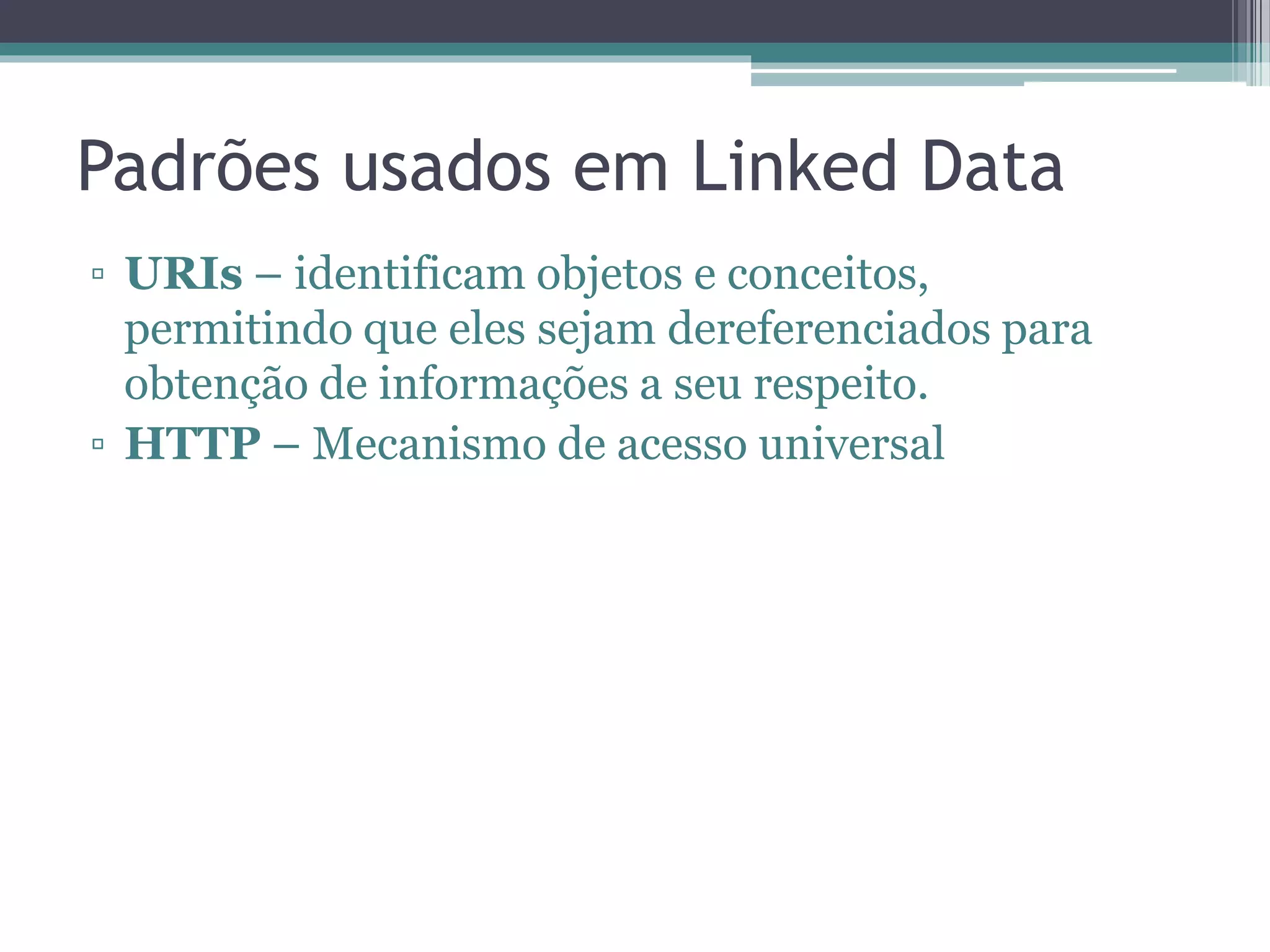 Padrões usados em Linked Data
• URIs – identificam objetos e conceitos,
  permitindo que eles sejam dereferenciados
  para obtenção de informações a seu respeito.

• HTTP – Mecanismo de acesso universal

• RDF – Modelo de dados descentralizado
  comum baseado em grafo

• SPARQL – Linguagem e protocolo para
  consulta sobre grafos RDF
 