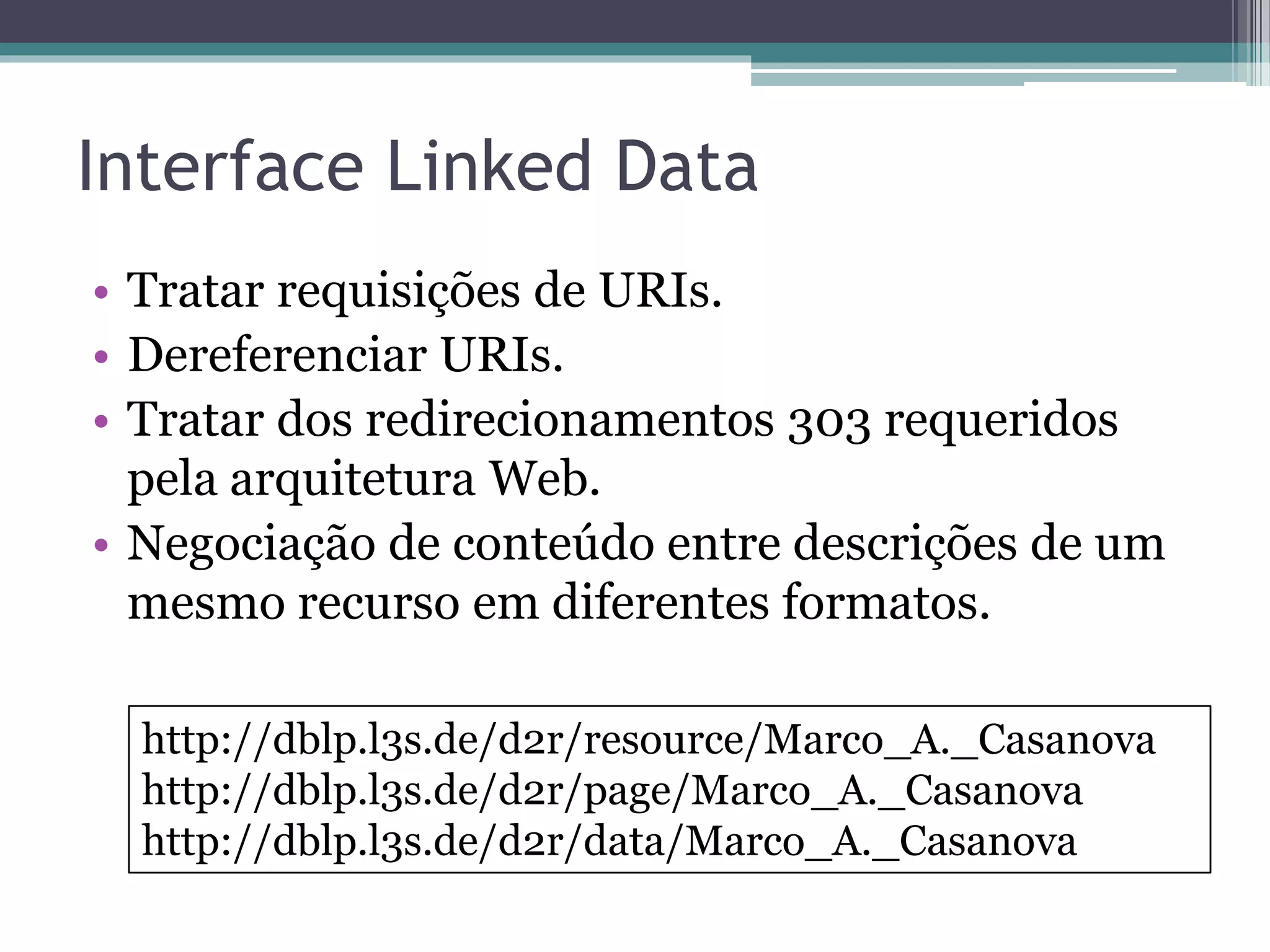 Padrões usados em Linked Data
• Protocolo e Linguagem SPARQL
 ▫ Linguagem de consulta de alto nível
   [Prud’hommeaux and Seaborne 2008] para
   recuperação de informações contidas em grafos
   RDF.
 ▫ Protocolo [Clark et al. 2008] usado para enviar
   consultas e recuperar resultados através do
   protocolo HTTP.
 ▫ Fontes Linked Data tipicamente fornecem um
   SPARQL Endpoint que é um serviço Web com
   suporte ao protocolo SPARQL.
 