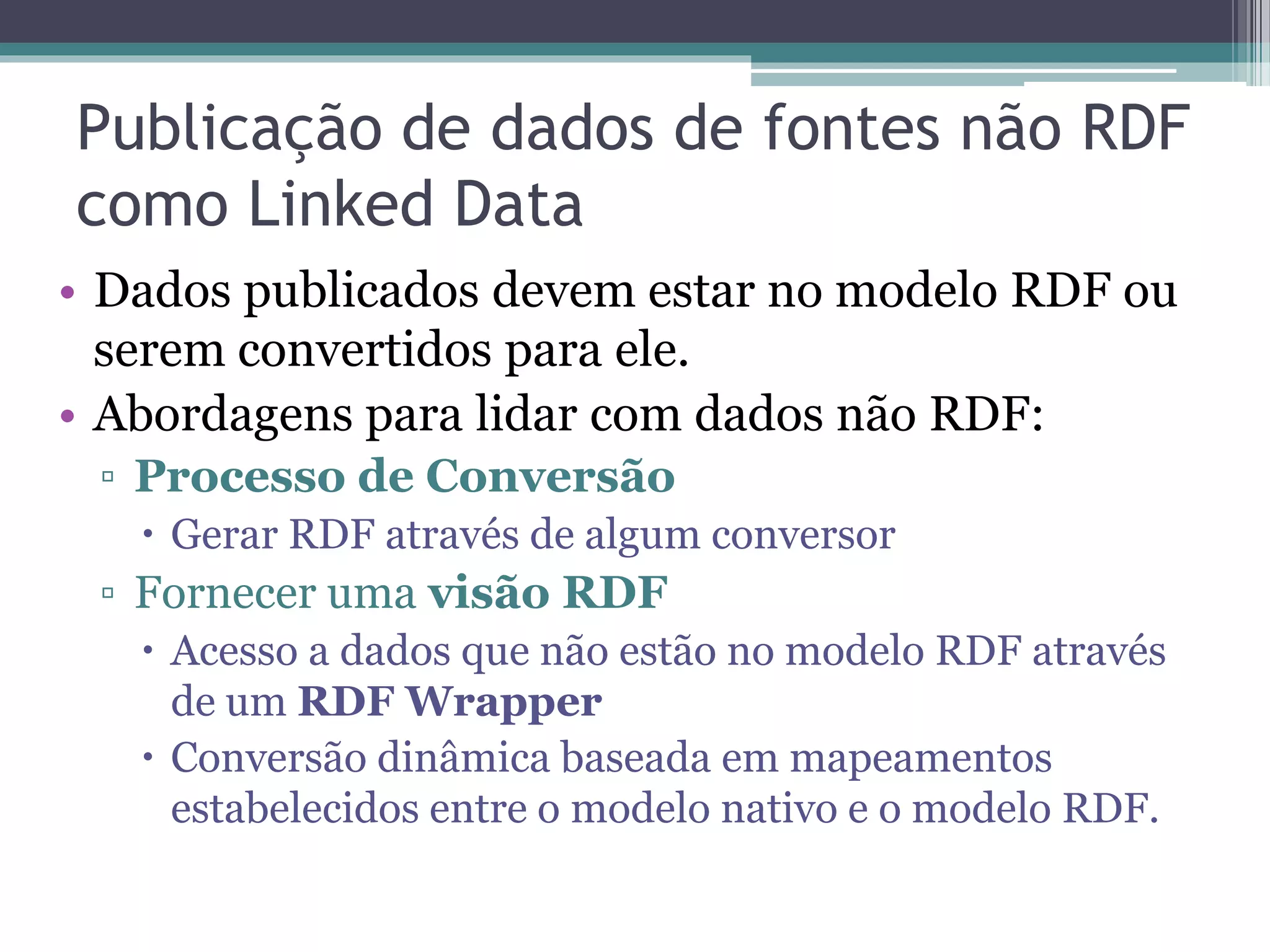 Publicação de Linked Data
• Publicar Linked Data: usar os princípios e
  melhores práticas de Linked Data para
  disponibilizar os dados na Web.
• Requisitos mínimos:
 ▫ Fornecer URIs dereferenciáveis para cada
   entidade.
 ▫ Criar links RDF para outras fontes de dados.
• Desejável:
 ▫ Disponibilização de SPARQL Endpoints e dumps
   dos dados.
 
