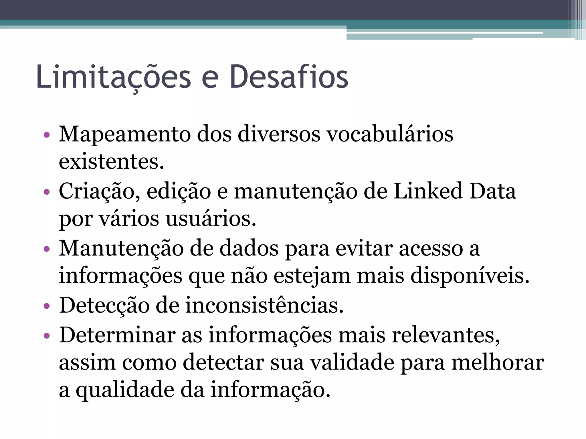 Mecanismos de busca
• Rastreiam a Web seguindo links RDF e possibilitam
  consultas sobre dados agregados.
      Orientados a humanos – criados para usuários
       humanos.
      Orientados a aplicações – fornecem APIs para
       descoberta de RDFs que referenciam certa URI o que
       possuem determinada palavra chave.
 