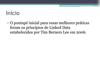Princípios de Linked Data
1. Usar URIs como nomes para coisas.
2. URIs HTTP para que as pessoas possam
   procurar (dereferenciar) esses nomes.
3. Quando alguém procurar uma URI, prover
   informação útil, usando os padrões (RDF,
   SPARQL).
4. Incluir links para outras URIs, de modo que
   possam permitir a descoberta de mais
   informação.
Tim Berners-Lee 2006
http://www.w3.org/DesignIssues/LinkedData.html
 