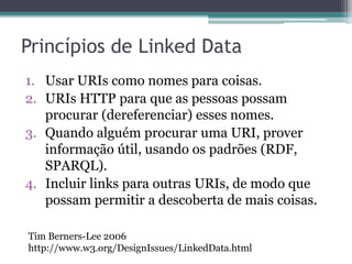 Boas práticas
• Os princípios foram estendidos por documentos
  originados a partir das experiências da
  comunidade de Linked Data, resultando em boas
  práticas de publicação e consumo de Linked
  Data.
• Documentos importantes:
 ▫ Bizer, C., Cyganiak, R., and Heath, T. (2007). How to
   Publish Linked Data on the Web.
   http://www4.wiwiss.fu-
   berlin.de/bizer/pub/LinkedDataTutorial/.
 ▫ Sauermann, L. and Cyganiak, R. (2008). Cool URIs for
   the Semantic Web. http://www.w3.org/TR/cooluris/.
 