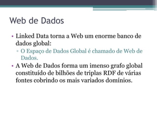 Web de Dados: características
• Genérica e pode conter qualquer tipo de dado;
• Qualquer pessoa pode publicar dados;
• Não há restrições para seleção de vocabulários;
• Dados são auto-descritos;
• Mecanismo padrão de acesso aos dados (HTTP) e
  modelo de dados padrão (RDF) simplificam o acesso aos
  dados;
• Aplicações que usam a Web de dados não se limitam a
  um conjunto fixo de fontes de dados, podendo inclusive
  descobrir novas fontes em tempo de execução.
 