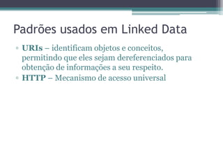 Padrões usados em Linked Data
• URIs – identificam objetos e conceitos,
  permitindo que eles sejam dereferenciados
  para obtenção de informações a seu respeito.

• HTTP – Mecanismo de acesso universal

• RDF – Modelo de dados descentralizado
  comum baseado em grafo

• SPARQL – Linguagem e protocolo para
  consulta sobre grafos RDF
 