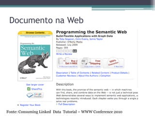 RDF: Formatos de Serialização
• RDF/XML
  ▫ Mais antigo e mais amplamente usado.
  ▫ Prolixo e pouco legível para o ser humano.
• N3 (Notation 3) [Berners-Lee 1998]
  ▫ Mais expressivo que RDF/XML.
• Turtle [Beckett 2007]
  ▫ Subconjunto de N3.
• N-Triples
  ▫ Subconjunto de N3 e Turtle
  ▫ Não possui alguns atalhos dos outros formatos como
    recursos aninhados e URIs compactas
     Termina ficando prolixo, mas simples para fazer parse.
• RDFa
  ▫ RDF embutido em HTML
• JSON
 