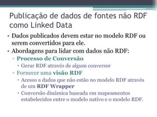 Publicação de Linked Data
• Publicar Linked Data: usar os princípios e
  melhores práticas de Linked Data para
  disponibilizar os dados na Web.
• Requisitos mínimos:
 ▫ Fornecer URIs dereferenciáveis para cada
   entidade.
 ▫ Criar links RDF para outras fontes de dados.
• Desejável:
 ▫ Disponibilização de SPARQL Endpoints e dumps
   dos dados.
 