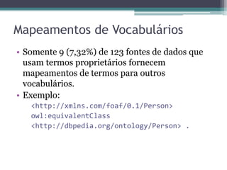 RDB-to-RDF Wrappers
• Triplify – Arquivo de configuração
 ▫ Definição de consultas SQL com seleção dos dados que
   serão publicados.
    A primeira coluna deve conter identificador para gerar
     URIs das instâncias.
    Nomes de colunas serão usados para gerar URIs dos
     predicados.
      Ex: SELECT id,name AS 'foaf:name' FROM users

    Os resultados da consulta contêm valores ou
     referências para outras instâncias que serão usados
     para gerar as triplas resultantes.
 