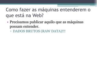 Web Atual
“A Web atual deixou de ser apenas um espaço
global de documentos interligados e está se
tornando um enorme espaço global de dados
vinculados constituído de bilhões de triplas RDF
que cobrem os mais variados domínios.”

 Heath, T. and Bizer, C. (2011). Linked Data: Evolving the Web into a
                 Global Data Space. Morgan & Claypool, 1st edition.
 