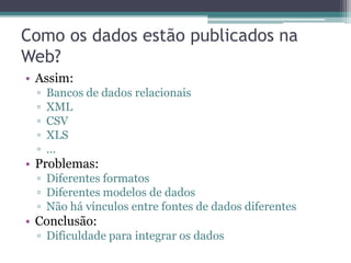 Linked Data
“O termo Linked Data se refere a um conjunto
das melhores praticas para publicação e conexão
de dados estruturados na Web.”

               Bizer, C., Heath, T., and Berners-Lee, T. (2009).
                               Linked Data - The Story So Far.
 
