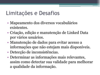 Mecanismos de busca
• Rastreiam a Web seguindo links RDF e possibilitam
  consultas sobre dados agregados.
      Orientados a humanos – criados para usuários
       humanos.
      Orientados a aplicações – fornecem APIs para
       descoberta de RDFs que referenciam certa URI o que
       possuem determinada palavra chave.
 