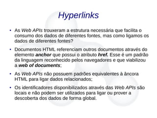 Hyperlinks
● As Web APIs trouxeram a estrutura necessária que facilita o
consumo dos dados de diferentes fontes, mas como ligamos os
dados de diferentes fontes?
● Documentos HTML referenciam outros documentos através do
elemento anchor que possui o atributo href. Esse é um padrão
da linguagem reconhecido pelos navegadores e que viabilizou
a web of documents;
● As Web APIs não possuem padrões equivalentes à âncora
HTML para ligar dados relacionados;
● Os identificadores disponibilizados através das Web APIs são
locais e não podem ser utilizados para ligar ou prover a
descoberta dos dados de forma global.
 