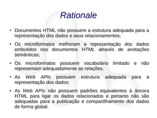 Rationale
● Documentos HTML não possuem a estrutura adequada para a
representação dos dados e seus relacionamentos;
● Os microformatos melhoram a representação dos dados
embutidos nos documentos HTML através de anotações
semânticas;
● Os microformatos possuem vocabulário limitado e não
representam adequadamente as relações.
● As Web APIs possuem estrutura adequada para a
representação dos dados;
● As Web APIs não possuem padrões equivalentes à âncora
HTML para ligar os dados relacionados e portanto não são
adequadas para a publicação e compartilhamento dos dados
de forma global.
 