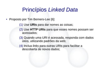 Princípios Linked Data
● Proposto por Tim Berners-Lee [6]:
(1) Use URIs para dar nomes as coisas;
(2) Use HTTP URIs para que esses nomes possam ser
acessados;
(3) Quando uma URI é acessada, responda com dados
úteis, utilizando padrões da web;
(4) Inclua links para outras URIs para facilitar a
descoberta de novos dados;
 