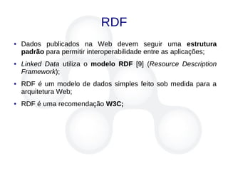 RDF
● Dados publicados na Web devem seguir uma estrutura
padrão para permitir interoperabilidade entre as aplicações;
● Linked Data utiliza o modelo RDF [9] (Resource Description
Framework);
● RDF é um modelo de dados simples feito sob medida para a
arquitetura Web;
● RDF é uma recomendação W3C;
 