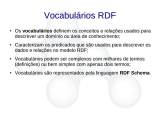 Vocabulários RDF
● Os vocabulários definem os conceitos e relações usados para
descrever um domínio ou área de conhecimento;
● Caracterizam os predicados que são usados para descrever os
dados e relações no modelo RDF;
● Vocabulários podem ser complexos com milhares de termos
(definições) ou bem simples com apenas dois termos;
● Vocabulários são representados pela linguagem RDF Schema.
 