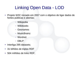 Linking Open Data - LOD
● Projeto W3C iniciado em 2007 com o objetivo de ligar dados de
fontes públicas e abertas;
– Wikipedia
– Wikibooks
– Geonames
– MusicBrainz
– Wordnet
– DBLP
● Interliga 295 datasets;
● 31 bilhões de triplas RDF
● 504 milhões de links RDF;
 