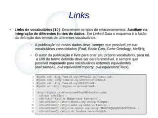 Links
● Links de vocabulários [10]: Descrevem os tipos de relacionamentos. Auxiliam na
integração de diferentes fontes de dados. Em Linked Data o esquema é a fusão
da definição dos termos de diferentes vocabulários;
– A publicação de novos dados deve, sempre que possível, reusar
vocabulários consolidados (Foaf, Basic Geo, Gene Ontology, MeSH);
– O autor da publicação é livre para criar seu próprio vocabulário, para tal,
a URI do termo definido deve ser dereferenciável, e sempre que
possível mapeando para vocabulários externos equivalentes
(owl:sameAs, owl:equivalentProperty, owl:equivalentClass).
 