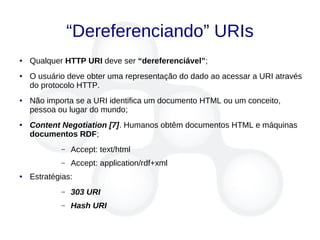 “Dereferenciando” URIs
● Qualquer HTTP URI deve ser “dereferenciável”;
● O usuário deve obter uma representação do dado ao acessar a URI através
do protocolo HTTP.
● Não importa se a URI identifica um documento HTML ou um conceito,
pessoa ou lugar do mundo;
● Content Negotiation [7]. Humanos obtêm documentos HTML e máquinas
documentos RDF;
– Accept: text/html
– Accept: application/rdf+xml
● Estratégias:
– 303 URI
– Hash URI
 
