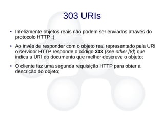 303 URIs
● Infelizmente objetos reais não podem ser enviados através do
protocolo HTTP :(
● Ao invés de responder com o objeto real representado pela URI
o servidor HTTP responde o código 303 (see other [8]) que
indica a URI do documento que melhor descreve o objeto;
● O cliente faz uma segunda requisição HTTP para obter a
descrição do objeto;
 