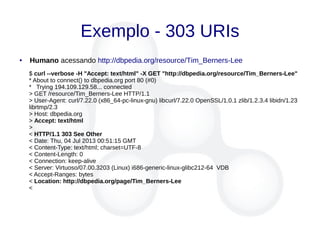 Exemplo - 303 URIs
● Humano acessando http://dbpedia.org/resource/Tim_Berners-Lee
$ curl --verbose -H "Accept: text/html" -X GET "http://dbpedia.org/resource/Tim_Berners-Lee"
* About to connect() to dbpedia.org port 80 (#0)
* Trying 194.109.129.58... connected
> GET /resource/Tim_Berners-Lee HTTP/1.1
> User-Agent: curl/7.22.0 (x86_64-pc-linux-gnu) libcurl/7.22.0 OpenSSL/1.0.1 zlib/1.2.3.4 libidn/1.23
librtmp/2.3
> Host: dbpedia.org
> Accept: text/html
>
< HTTP/1.1 303 See Other
< Date: Thu, 04 Jul 2013 00:51:15 GMT
< Content-Type: text/html; charset=UTF-8
< Content-Length: 0
< Connection: keep-alive
< Server: Virtuoso/07.00.3203 (Linux) i686-generic-linux-glibc212-64 VDB
< Accept-Ranges: bytes
< Location: http://dbpedia.org/page/Tim_Berners-Lee
<
 