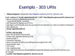 Exemplo - 303 URIs
● Máquina/agente acessando http://dbpedia.org/resource/Tim_Berners-Lee
$ curl --verbose -H "Accept: application/rdf+xml" -X GET "http://dbpedia.org/resource/Tim_Berners-Lee"
* About to connect() to dbpedia.org port 80 (#0)
* Trying 194.109.129.58... connected
> GET /resource/Tim_Berners-Lee HTTP/1.1
> User-Agent: curl/7.22.0 (x86_64-pc-linux-gnu) libcurl/7.22.0 OpenSSL/1.0.1 zlib/1.2.3.4 libidn/1.23 librtmp/2.3
> Host: dbpedia.org
> Accept: application/rdf+xml
>
< HTTP/1.1 303 See Other
< Date: Thu, 04 Jul 2013 00:56:35 GMT
< Content-Type: application/rdf+xml; qs=0.95
< Content-Length: 0
< Connection: keep-alive
< Server: Virtuoso/07.00.3203 (Linux) i686-generic-linux-glibc212-64 VDB
< Accept-Ranges: bytes
< TCN: choice
< Vary: negotiate,accept
< Link: <http://mementoarchive.lanl.gov/dbpedia/timegate/http://dbpedia.org/resource/Tim_Berners-Lee>;
rel="timegate"
< Location: http://dbpedia.org/data/Tim_Berners-Lee.xml
 
