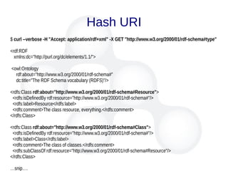 Hash URI
$ curl --verbose -H "Accept: application/rdf+xml" -X GET "http://www.w3.org/2000/01/rdf-schema#type"
<rdf:RDF
xmlns:dc="http://purl.org/dc/elements/1.1/">
<owl:Ontology
rdf:about="http://www.w3.org/2000/01/rdf-schema#"
dc:title="The RDF Schema vocabulary (RDFS)"/>
<rdfs:Class rdf:about="http://www.w3.org/2000/01/rdf-schema#Resource">
<rdfs:isDefinedBy rdf:resource="http://www.w3.org/2000/01/rdf-schema#"/>
<rdfs:label>Resource</rdfs:label>
<rdfs:comment>The class resource, everything.</rdfs:comment>
</rdfs:Class>
<rdfs:Class rdf:about="http://www.w3.org/2000/01/rdf-schema#Class">
<rdfs:isDefinedBy rdf:resource="http://www.w3.org/2000/01/rdf-schema#"/>
<rdfs:label>Class</rdfs:label>
<rdfs:comment>The class of classes.</rdfs:comment>
<rdfs:subClassOf rdf:resource="http://www.w3.org/2000/01/rdf-schema#Resource"/>
</rdfs:Class>
…snip….
 