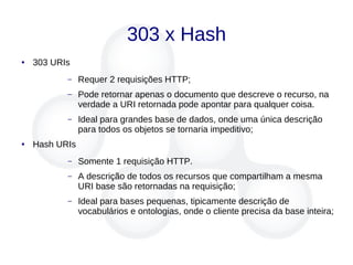 303 x Hash
● 303 URIs
– Requer 2 requisições HTTP;
– Pode retornar apenas o documento que descreve o recurso, na
verdade a URI retornada pode apontar para qualquer coisa.
– Ideal para grandes base de dados, onde uma única descrição
para todos os objetos se tornaria impeditivo;
● Hash URIs
– Somente 1 requisição HTTP.
– A descrição de todos os recursos que compartilham a mesma
URI base são retornadas na requisição;
– Ideal para bases pequenas, tipicamente descrição de
vocabulários e ontologias, onde o cliente precisa da base inteira;
 