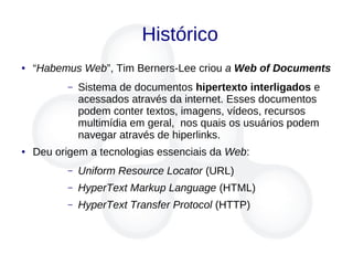 Histórico
● “Habemus Web”, Tim Berners-Lee criou a Web of Documents
– Sistema de documentos hipertexto interligados e
acessados através da internet. Esses documentos
podem conter textos, imagens, vídeos, recursos
multimídia em geral, nos quais os usuários podem
navegar através de hiperlinks.
● Deu origem a tecnologias essenciais da Web:
– Uniform Resource Locator (URL)
– HyperText Markup Language (HTML)
– HyperText Transfer Protocol (HTTP)
 