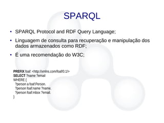 SPARQL
● SPARQL Protocol and RDF Query Language;
● Linguagem de consulta para recuperação e manipulação dos
dados armazenados como RDF;
● É uma recomendação do W3C;
PREFIX foaf: <http://xmlns.com/foaf/0.1/>
SELECT ?name ?email
WHERE {
?person a foaf:Person.
?person foaf:name ?name.
?person foaf:mbox ?email.
}
 