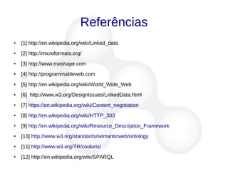 Referências
● [1] http://en.wikipedia.org/wiki/Linked_data
● [2] http://microformats.org/
● [3] http://www.mashape.com
● [4] http://programmableweb.com
● [5] http://en.wikipedia.org/wiki/World_Wide_Web
● [6] http://www.w3.org/DesignIssues/LinkedData.html
● [7] https://en.wikipedia.org/wiki/Content_negotiation
● [8] http://en.wikipedia.org/wiki/HTTP_303
● [9] http://en.wikipedia.org/wiki/Resource_Description_Framework
● [10] http://www.w3.org/standards/semanticweb/ontology
● [11] http://www.w3.org/TR/cooluris/
● [12] http://en.wikipedia.org/wiki/SPARQL
 