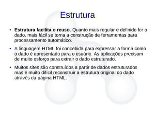 Estrutura
● Estrutura facilita o reuso. Quanto mais regular e definido for o
dado, mais fácil se torna a construção de ferramentas para
processamento automático.
● A linguagem HTML foi concebida para expressar a forma como
o dado é apresentado para o usuário. As aplicações precisam
de muito esforço para extrair o dado estruturado.
● Muitos sites são construídos a partir de dados estruturados
mas é muito difícil reconstruir a estrutura original do dado
através da página HTML.
 