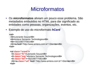 Microformatos
● Os microformatos aliviam um pouco esse problema. São
metadados embutidos no HTML para dar significado as
entidades como pessoas, organizações, eventos, etc.
● Exemplo de uso do microformato hCard
<ul>
<li>Leonardo Souza</li>
<li>Amtera Semantic Technologies</li>
<li>+552198777081</li>
<li><a href="http://www.amtera.com.br">Site</a></li>
</ul>
<ul class=”vcard”>
<li class=”fn”>Leonardo Souza</li>
<li class=”org”>Amtera Semantic Technologies</li>
<li class=”tel”>+552198777081</li>
<li><a class=”url” href="http://www.amtera.com.br">Site</a></li>
</ul>
 