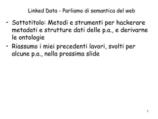Linked Data - Parliamo di semantica del web
• Sottotitolo: Metodi e strumenti per hackerare
metadati e strutture dati delle p.a., e derivarne
le ontologie
• Riassumo i miei precedenti lavori, svolti per
alcune p.a., nella prossima slide
1
 