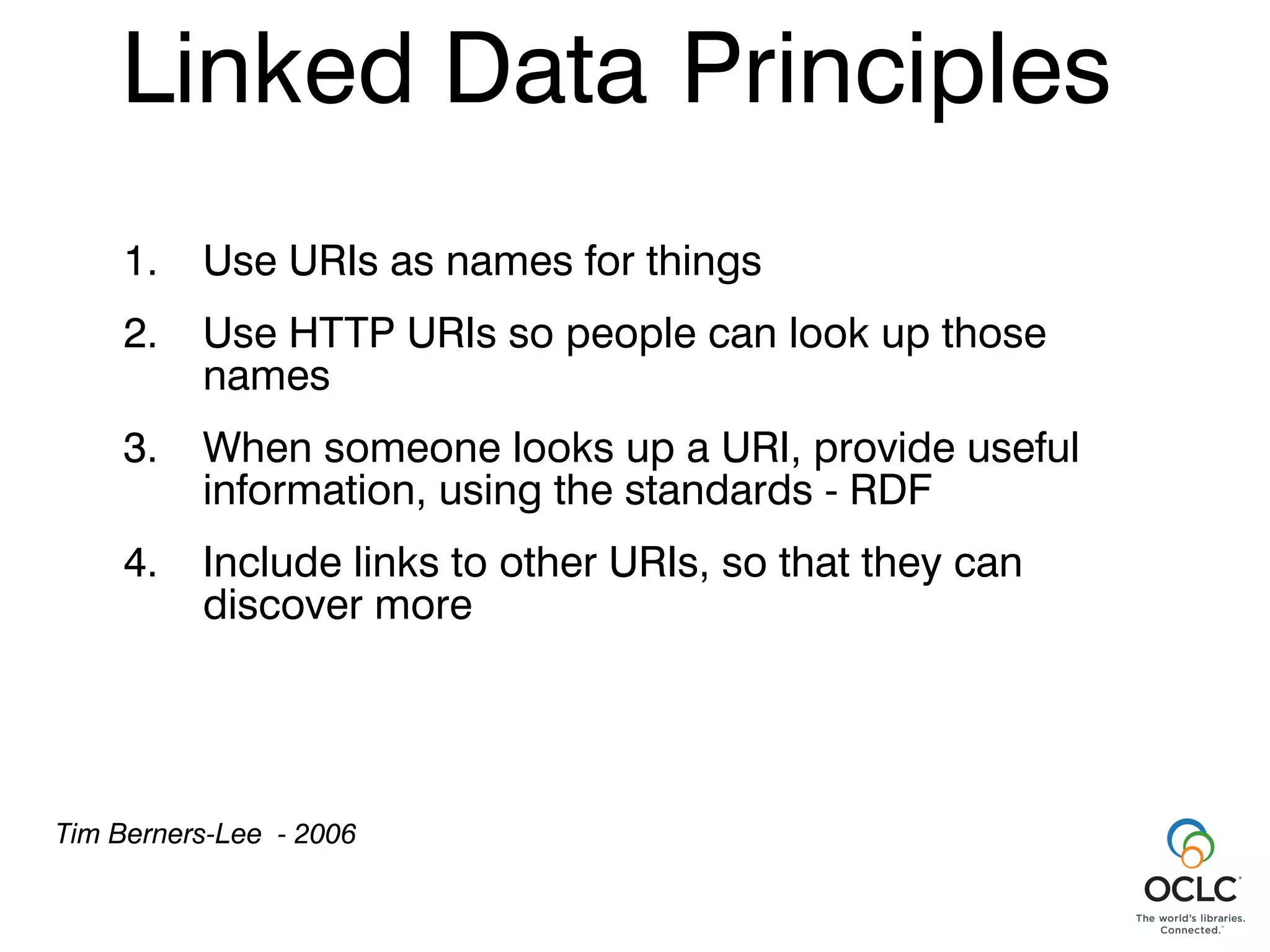 Linked Data Principles
    1.    Use URIs as names for things
    2.    Use HTTP URIs so people can look up those
          names
    3.    When someone looks up a URI, provide useful
          information, using the standards - RDF
    4.    Include links to other URIs, so that they can
          discover more




Tim Berners-Lee - 2006
 