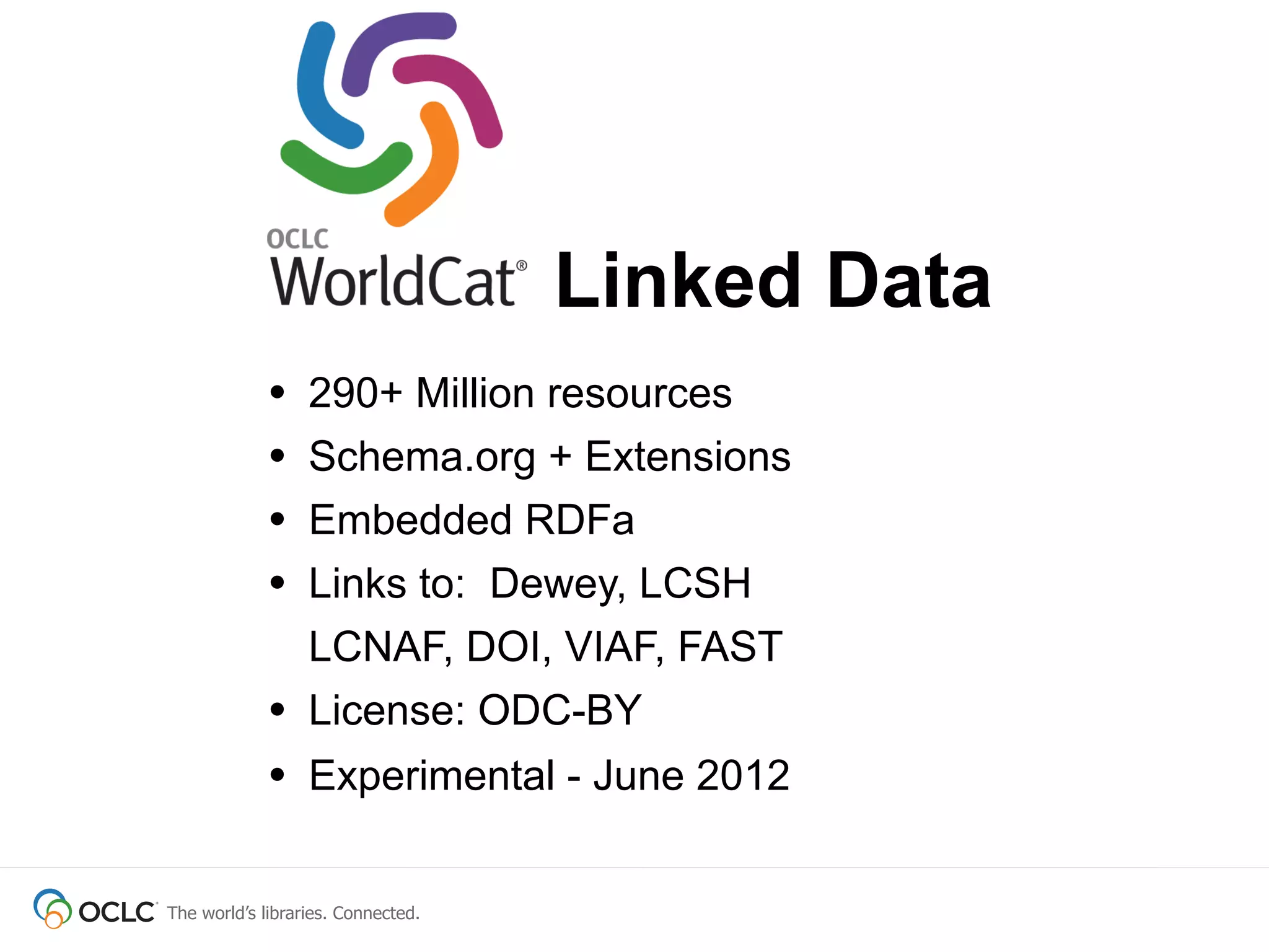 Linked Data
             •    290+ Million resources
             •    Schema.org + Extensions
             •    Embedded RDFa
             •    Links to: Dewey, LCSH
                  LCNAF, DOI, VIAF, FAST
             •    License: ODC-BY
             • Experimental - June 2012

The world’s libraries. Connected.
 