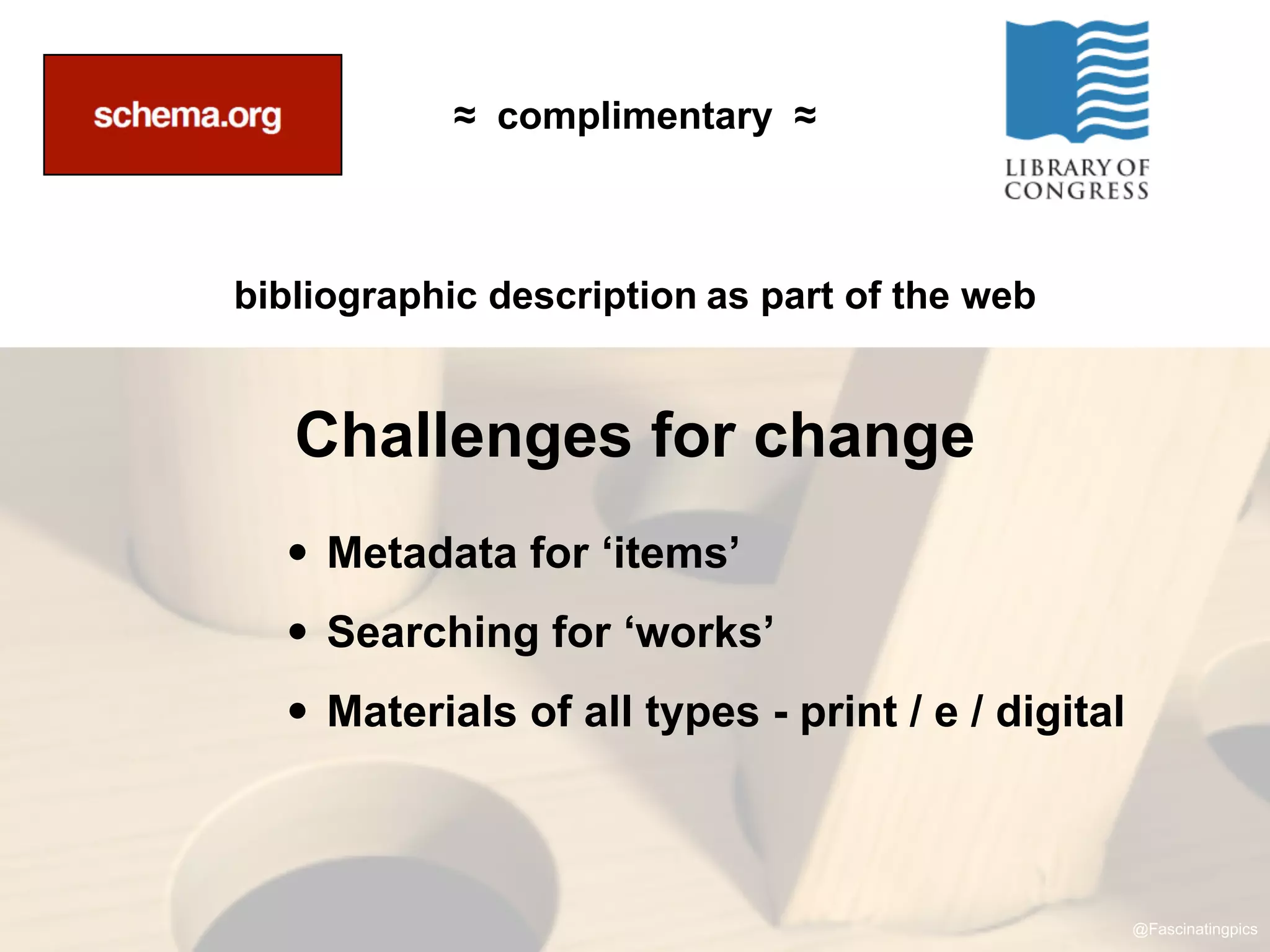 ≈ complimentary ≈



bibliographic description as part of the web


   Challenges for change
  • Metadata for ‘items’
  • Searching for ‘works’
  • Materials of all types - print / e / digital


                                                   @Fascinatingpics
 