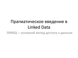 Прагматическое введение в
         Linked Data
SPARQL – основной метод доступа к данным
 