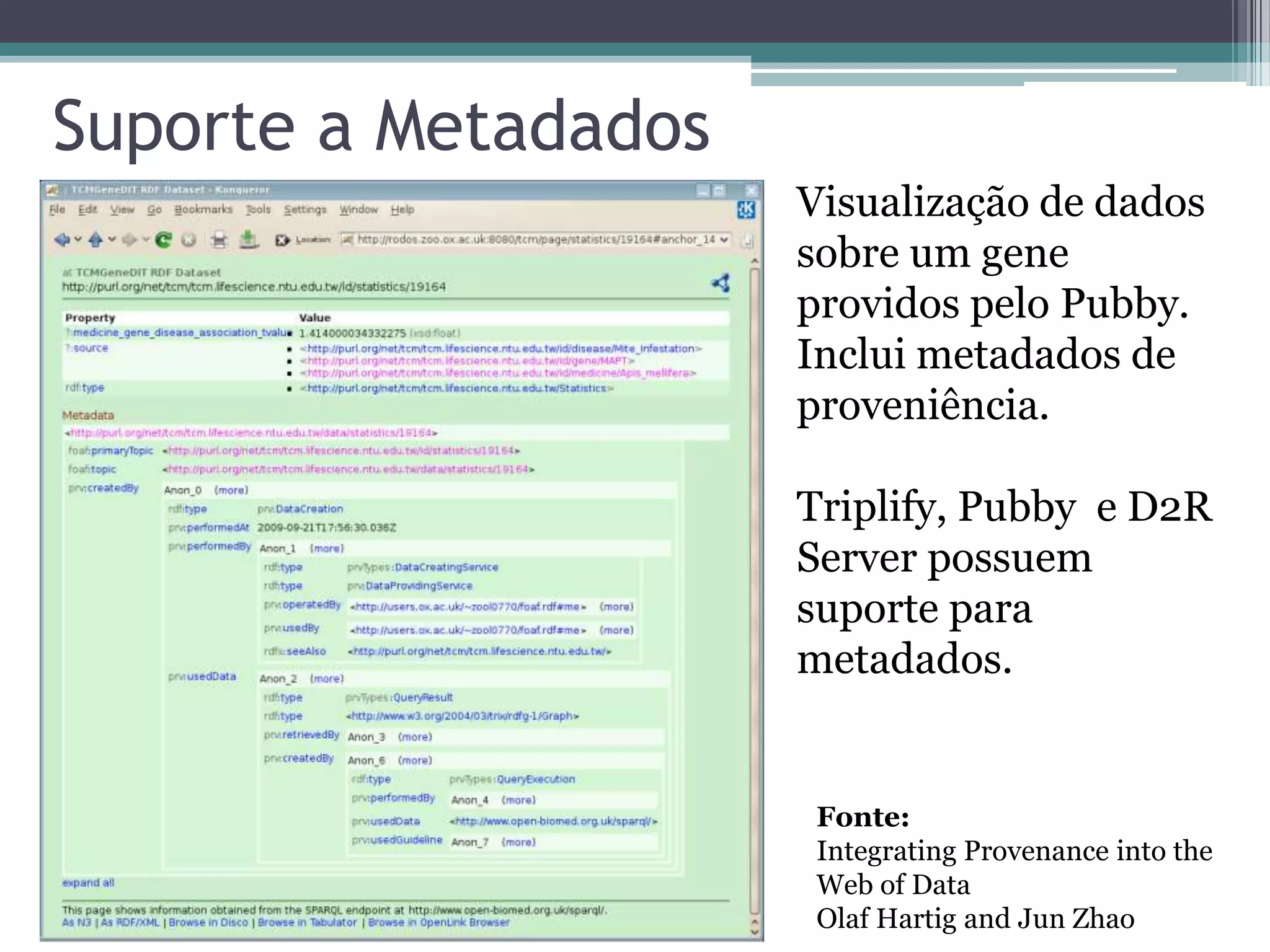 Suporte a Metadados
                      Visualização de dados
                      sobre um gene
                      providos pelo Pubby.
                      Inclui metadados de
                      proveniência.

                      Triplify, Pubby e D2R
                      Server possuem
                      suporte para
                      metadados.


                       Fonte:
                       Integrating Provenance into the
                       Web of Data
                       Olaf Hartig and Jun Zhao
 