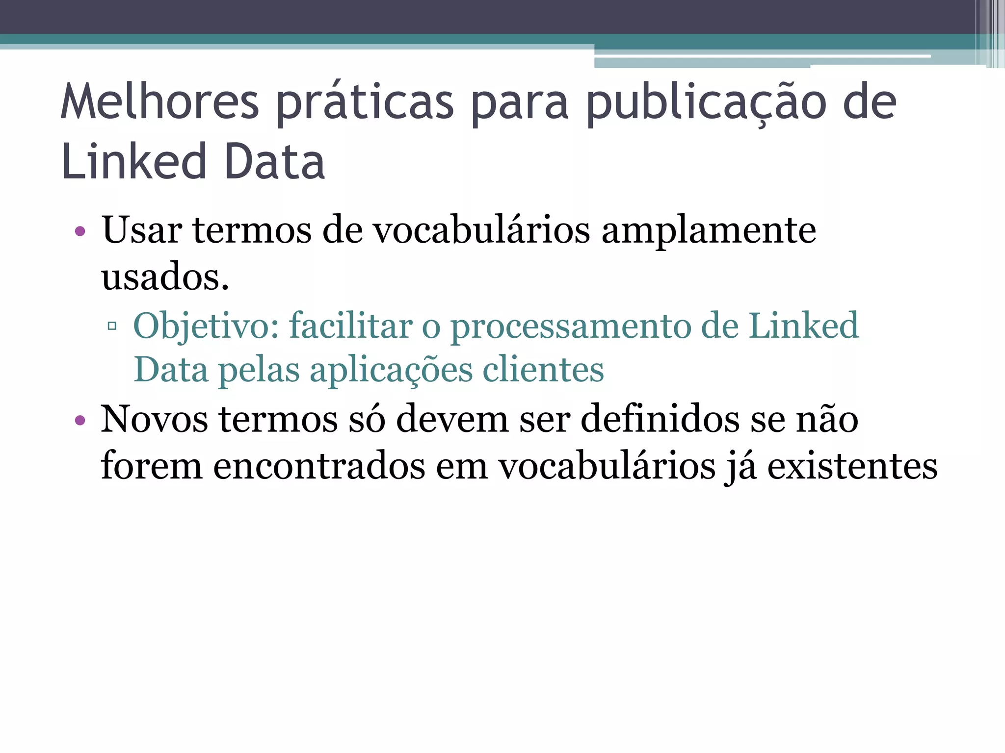 Melhores práticas para publicação de
Linked Data
• Usar termos de vocabulários amplamente
  usados.
 ▫ Objetivo: facilitar o processamento de Linked
   Data pelas aplicações clientes
• Novos termos só devem ser definidos se não
  forem encontrados em vocabulários já existentes
 