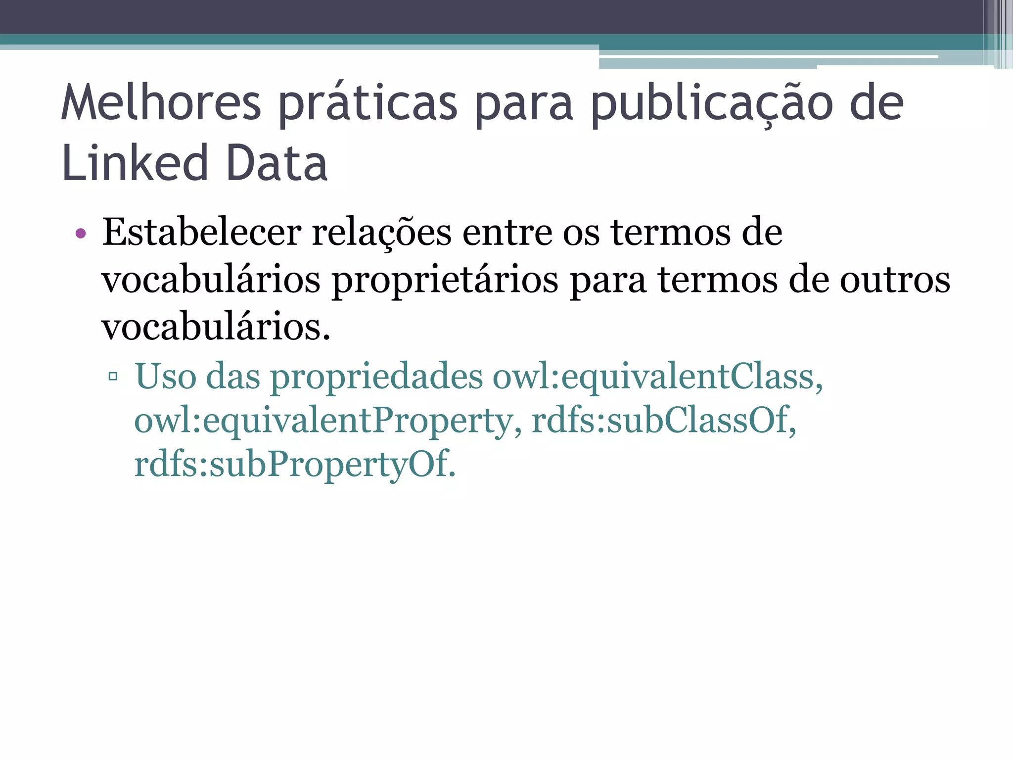 Melhores práticas para publicação de
Linked Data
• Estabelecer relações entre os termos de
  vocabulários proprietários para termos de outros
  vocabulários.
 ▫ Uso das propriedades owl:equivalentClass,
   owl:equivalentProperty, rdfs:subClassOf,
   rdfs:subPropertyOf.
 
