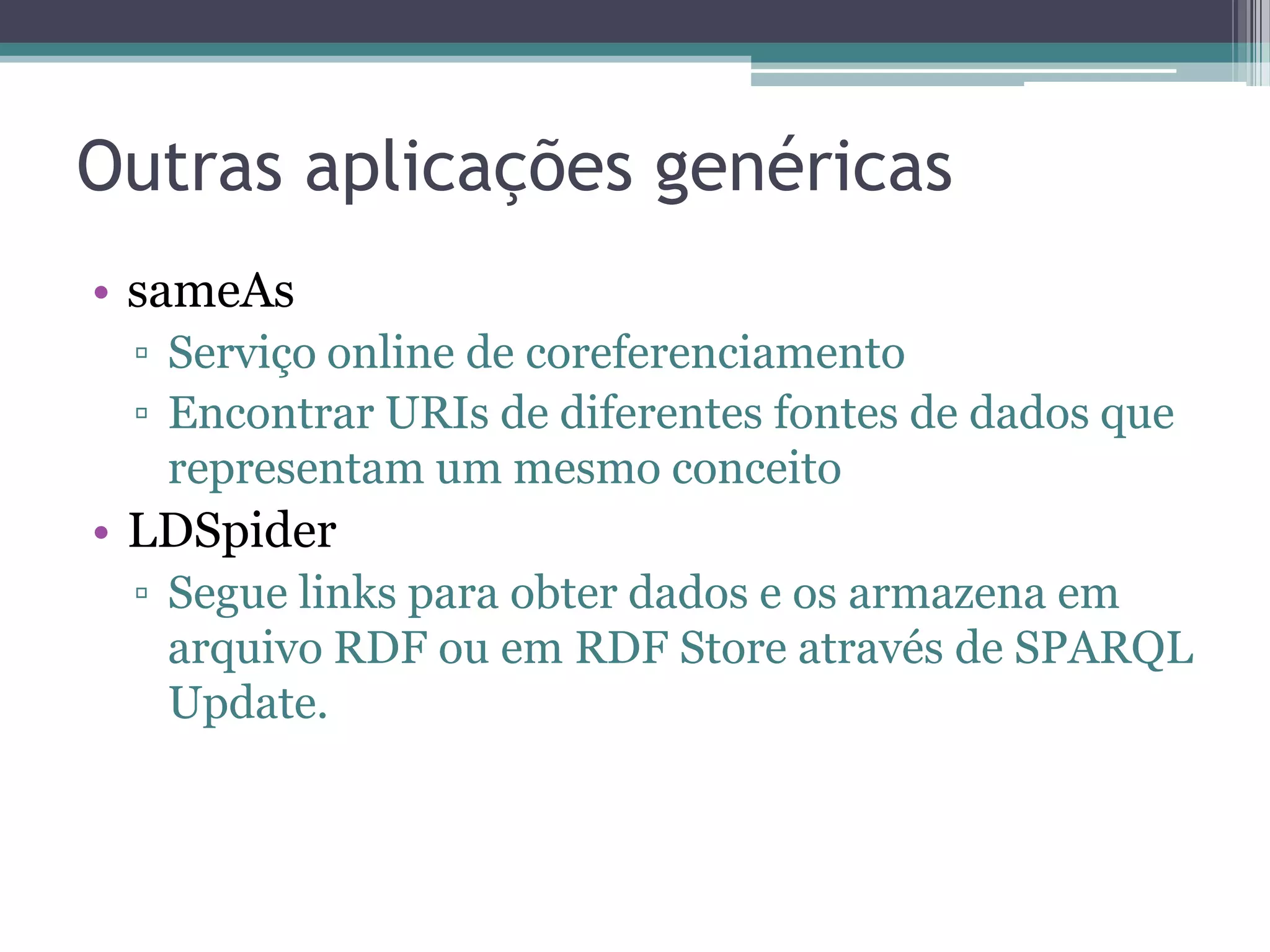 Outras aplicações genéricas
• sameAs
 ▫ Serviço online de coreferenciamento
 ▫ Encontrar URIs de diferentes fontes de dados que
   representam um mesmo conceito
• LDSpider
 ▫ Segue links para obter dados e os armazena em
   arquivo RDF ou em RDF Store através de SPARQL
   Update.
 