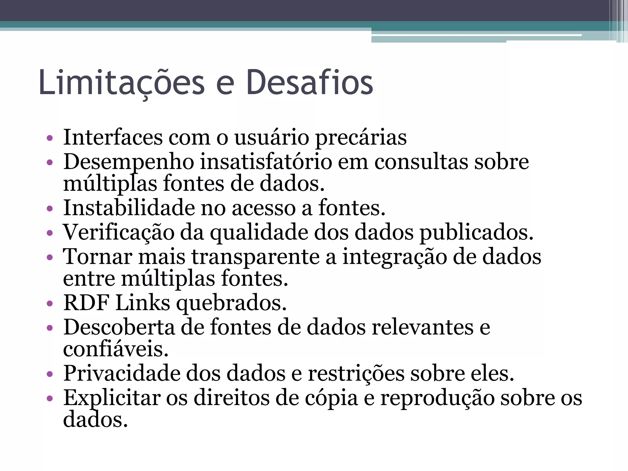 Limitações e Desafios
• Interfaces com o usuário precárias
• Desempenho insatisfatório em consultas sobre
  múltiplas fontes de dados.
• Instabilidade no acesso a fontes.
• Verificação da qualidade dos dados publicados.
• Tornar mais transparente a integração de dados
  entre múltiplas fontes.
• RDF Links quebrados.
• Descoberta de fontes de dados relevantes e
  confiáveis.
• Privacidade dos dados e restrições sobre eles.
• Explicitar os direitos de cópia e reprodução sobre os
  dados.
 