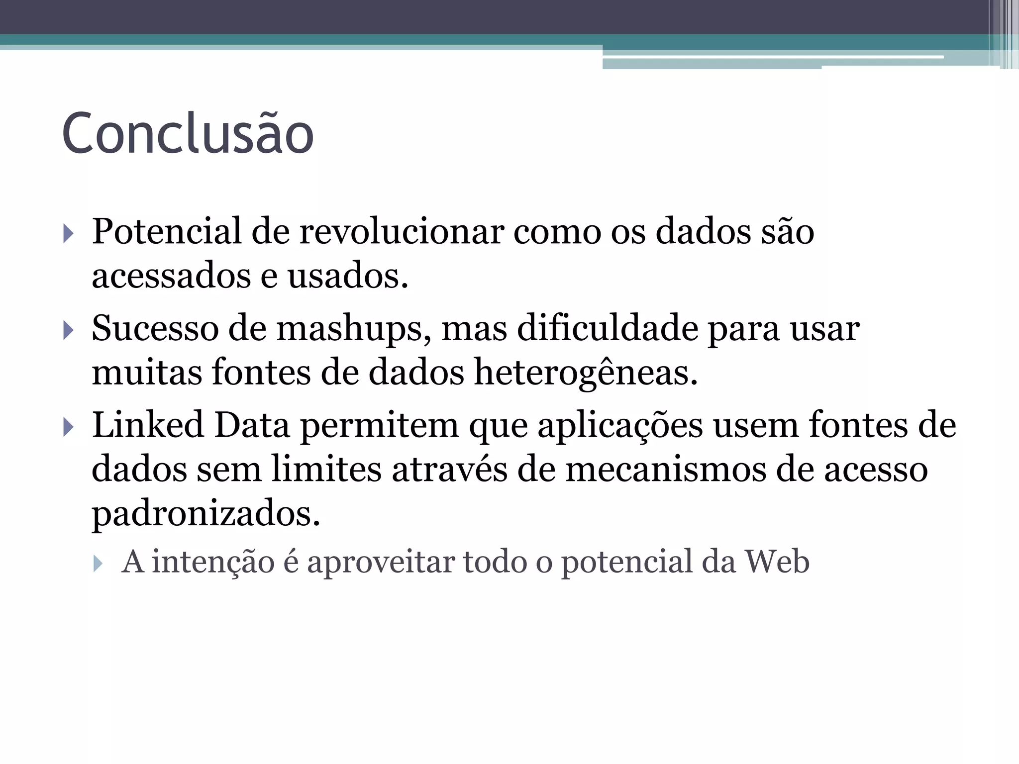 Conclusão
   Potencial de revolucionar como os dados são
    acessados e usados.
   Sucesso de mashups, mas dificuldade para usar
    muitas fontes de dados heterogêneas.
   Linked Data permitem que aplicações usem fontes de
    dados sem limites através de mecanismos de acesso
    padronizados.
       A intenção é aproveitar todo o potencial da Web
 