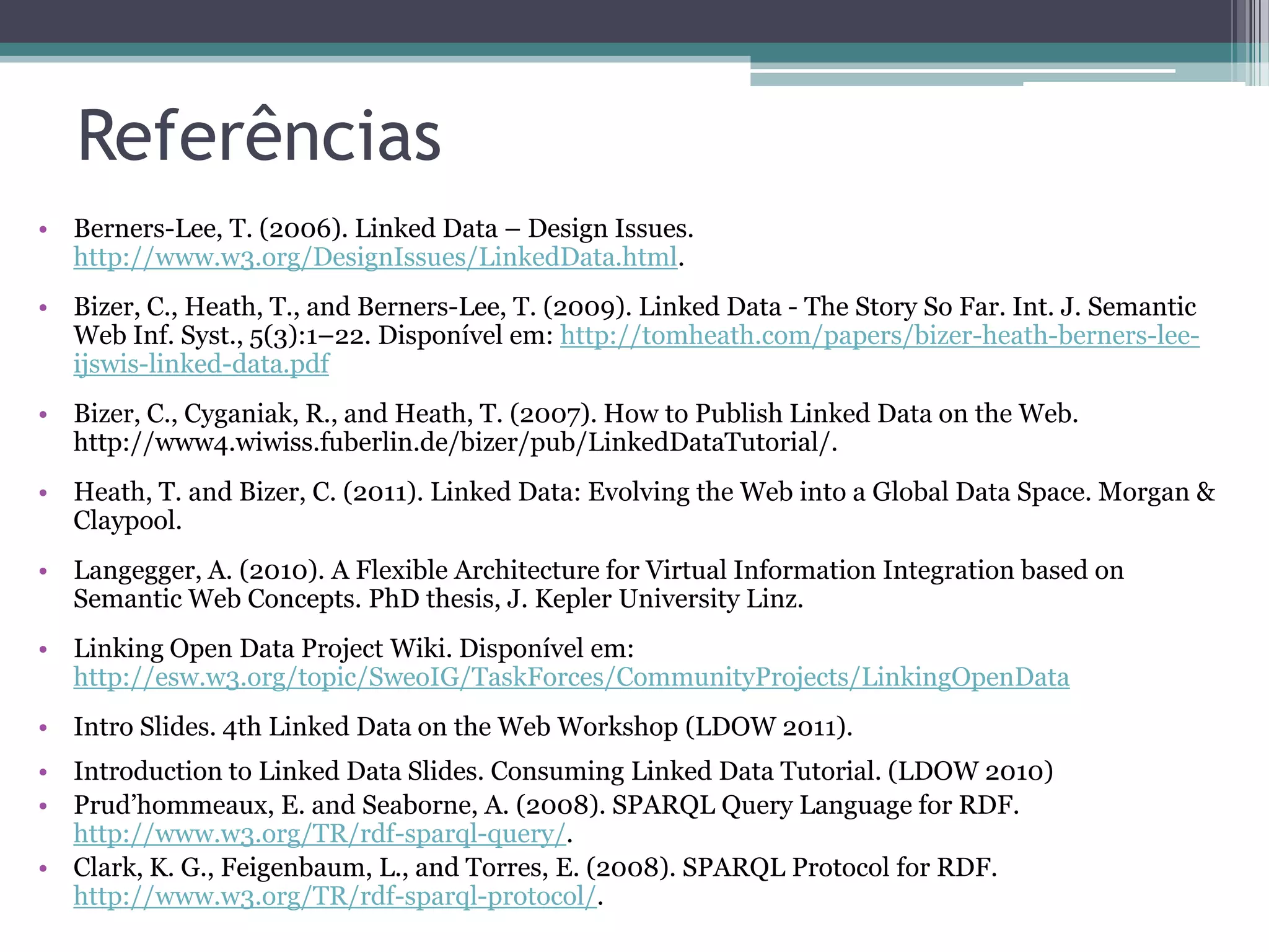 Referências
• Berners-Lee, T. (2006). Linked Data – Design Issues.
  http://www.w3.org/DesignIssues/LinkedData.html.
• Bizer, C., Heath, T., and Berners-Lee, T. (2009). Linked Data - The Story So Far. Int. J. Semantic
  Web Inf. Syst., 5(3):1–22. Disponível em: http://tomheath.com/papers/bizer-heath-berners-lee-
  ijswis-linked-data.pdf
• Bizer, C., Cyganiak, R., and Heath, T. (2007). How to Publish Linked Data on the Web.
  http://www4.wiwiss.fuberlin.de/bizer/pub/LinkedDataTutorial/.
• Heath, T. and Bizer, C. (2011). Linked Data: Evolving the Web into a Global Data Space. Morgan &
  Claypool.
• Langegger, A. (2010). A Flexible Architecture for Virtual Information Integration based on
  Semantic Web Concepts. PhD thesis, J. Kepler University Linz.
• Linking Open Data Project Wiki. Disponível em:
  http://esw.w3.org/topic/SweoIG/TaskForces/CommunityProjects/LinkingOpenData
• Intro Slides. 4th Linked Data on the Web Workshop (LDOW 2011).
• Introduction to Linked Data Slides. Consuming Linked Data Tutorial. (LDOW 2010)
• Prud’hommeaux, E. and Seaborne, A. (2008). SPARQL Query Language for RDF.
  http://www.w3.org/TR/rdf-sparql-query/.
• Clark, K. G., Feigenbaum, L., and Torres, E. (2008). SPARQL Protocol for RDF.
  http://www.w3.org/TR/rdf-sparql-protocol/.
 