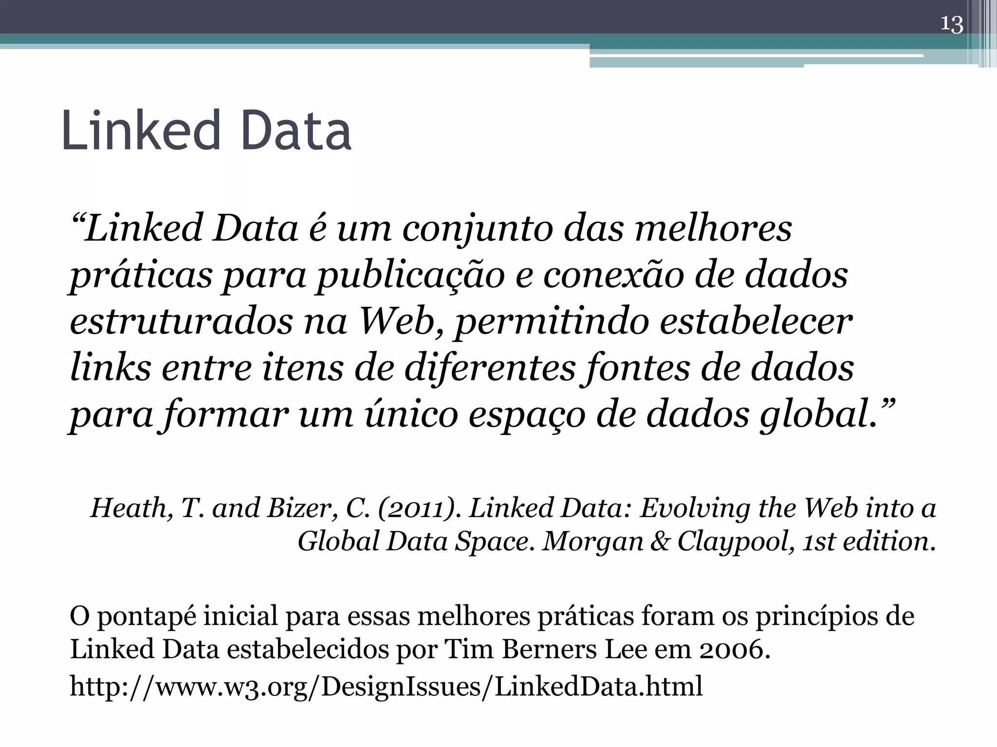 13



Linked Data
“Linked Data é um conjunto das melhores
práticas para publicação e conexão de dados
estruturados na Web, permitindo estabelecer
links entre itens de diferentes fontes de dados
para formar um único espaço de dados global.”

 Heath, T. and Bizer, C. (2011). Linked Data: Evolving the Web into a
                 Global Data Space. Morgan & Claypool, 1st edition.

O pontapé inicial para essas melhores práticas foram os princípios de
Linked Data estabelecidos por Tim Berners Lee em 2006.
http://www.w3.org/DesignIssues/LinkedData.html
 