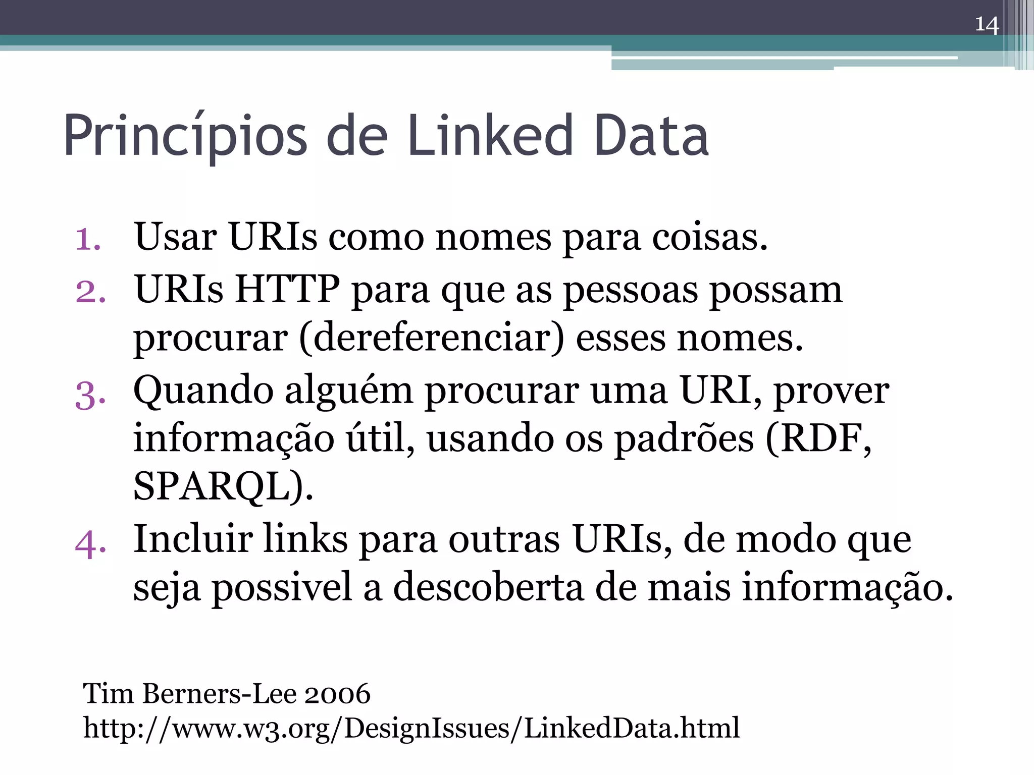 14



Princípios de Linked Data
1. Usar URIs como nomes para coisas.
2. URIs HTTP para que as pessoas possam
   procurar (dereferenciar) esses nomes.
3. Quando alguém procurar uma URI, prover
   informação útil, usando os padrões (RDF,
   SPARQL).
4. Incluir links para outras URIs, de modo que
   seja possivel a descoberta de mais informação.

Tim Berners-Lee 2006
http://www.w3.org/DesignIssues/LinkedData.html
 