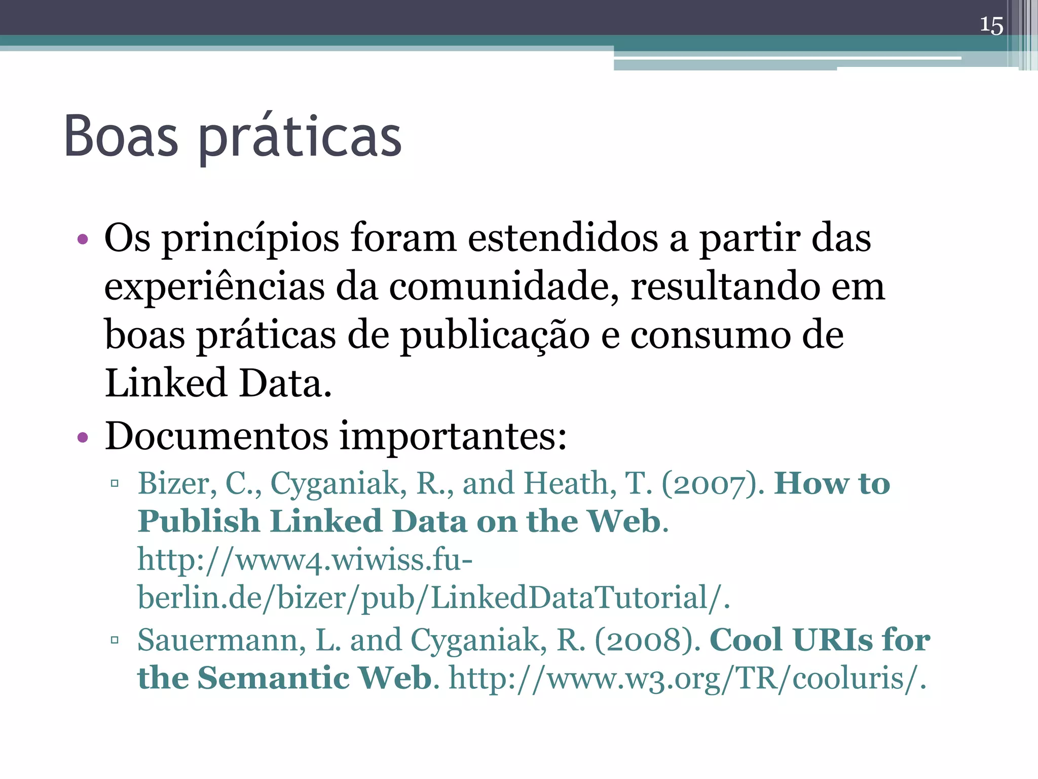 15



Boas práticas
• Os princípios foram estendidos a partir das
  experiências da comunidade, resultando em
  boas práticas de publicação e consumo de
  Linked Data.
• Documentos importantes:
 ▫ Bizer, C., Cyganiak, R., and Heath, T. (2007). How to
   Publish Linked Data on the Web.
   http://www4.wiwiss.fu-
   berlin.de/bizer/pub/LinkedDataTutorial/.
 ▫ Sauermann, L. and Cyganiak, R. (2008). Cool URIs for
   the Semantic Web. http://www.w3.org/TR/cooluris/.
 