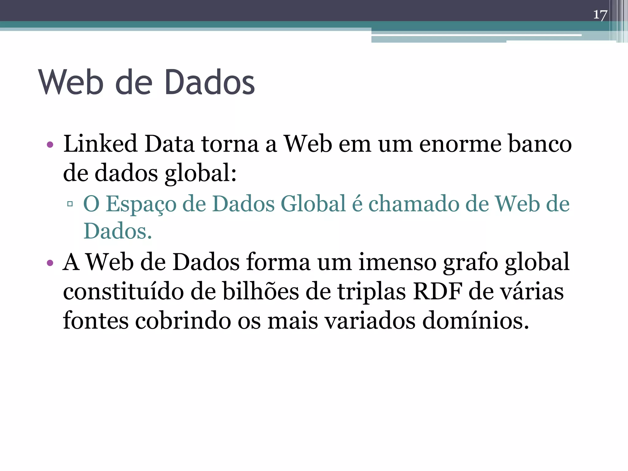 17



Web de Dados
• Linked Data torna a Web em um enorme banco
  de dados global:
 ▫ O Espaço de Dados Global é chamado de Web de
   Dados.
• A Web de Dados forma um imenso grafo global
  constituído de bilhões de triplas RDF de várias
  fontes cobrindo os mais variados domínios.
 