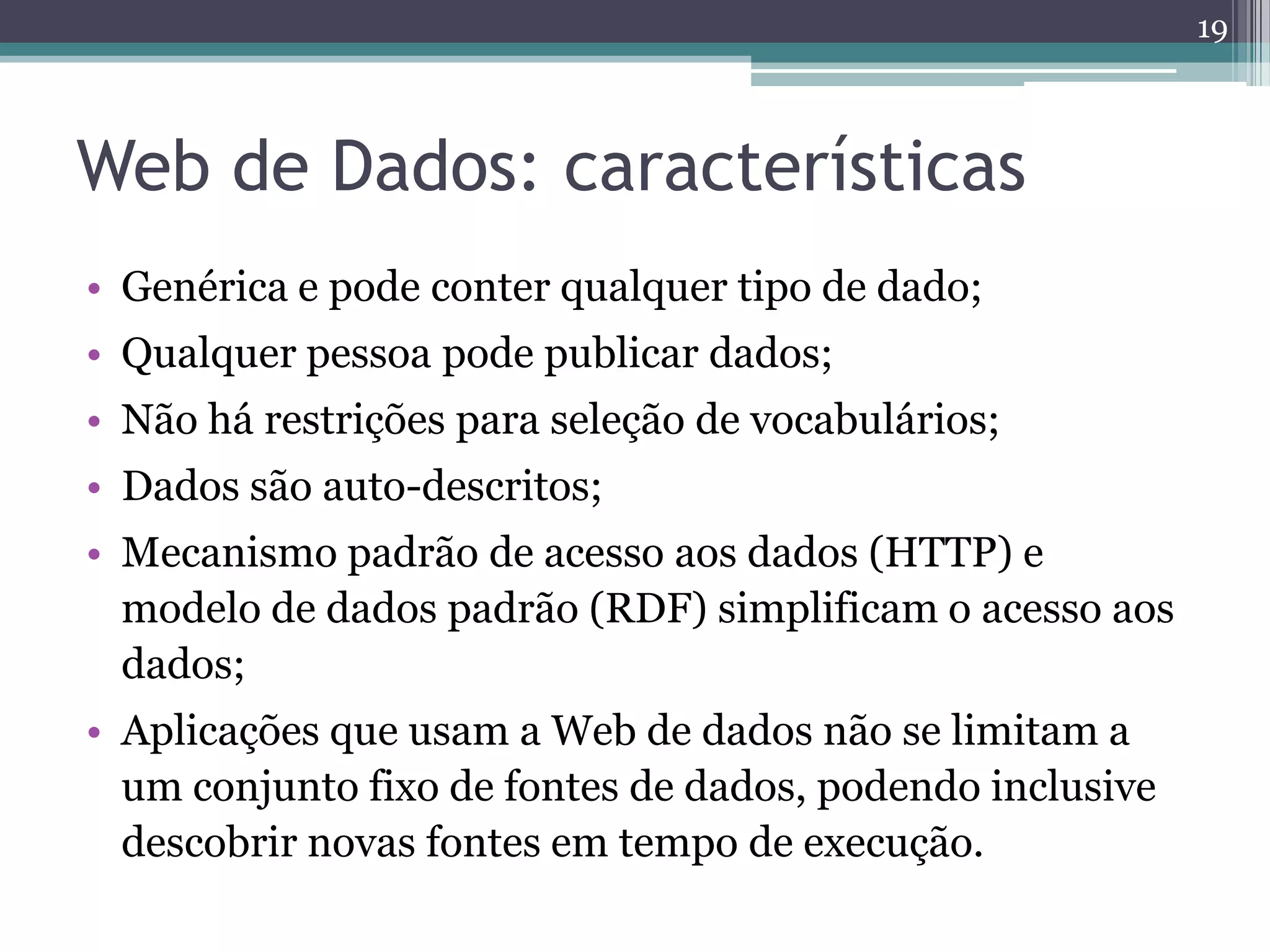 19



Web de Dados: características
• Genérica e pode conter qualquer tipo de dado;
• Qualquer pessoa pode publicar dados;
• Não há restrições para seleção de vocabulários;
• Dados são auto-descritos;
• Mecanismo padrão de acesso aos dados (HTTP) e
  modelo de dados padrão (RDF) simplificam o acesso aos
  dados;
• Aplicações que usam a Web de dados não se limitam a
  um conjunto fixo de fontes de dados, podendo inclusive
  descobrir novas fontes em tempo de execução.
 